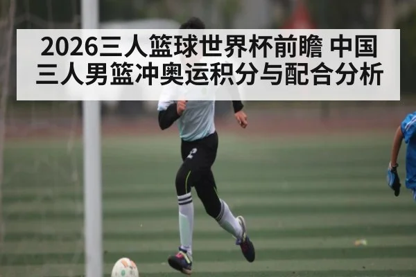 2026三人篮球世界杯前瞻 中国三人男篮冲奥运积分与配合分析