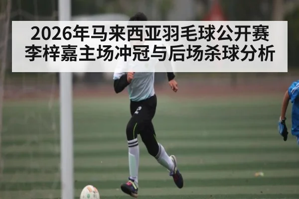 2026年马来西亚羽毛球公开赛李梓嘉主场冲冠与后场杀球分析 | MK