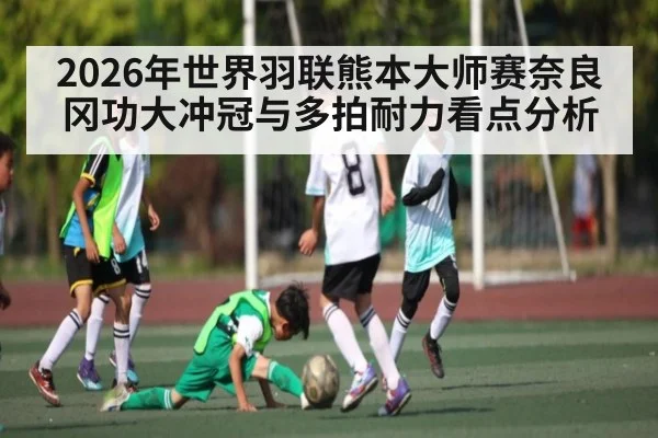 2026年世界羽联熊本大师赛奈良冈功大冲冠与多拍耐力看点分析 | MK
